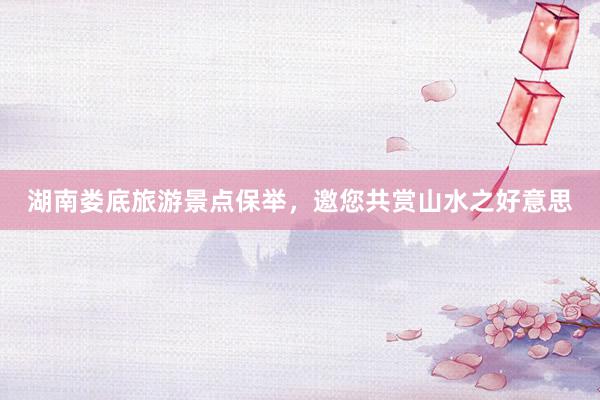 湖南娄底旅游景点保举，邀您共赏山水之好意思